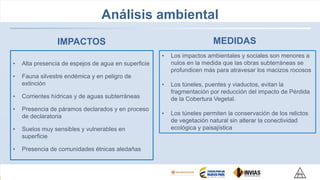 Análisis ambiental
• Alta presencia de espejos de agua en superficie
• Fauna silvestre endémica y en peligro de
extinción
• Corrientes hídricas y de aguas subterráneas
• Presencia de páramos declarados y en proceso
de declaratoria
• Suelos muy sensibles y vulnerables en
superficie
• Presencia de comunidades étnicas aledañas
• Los impactos ambientales y sociales son menores a
nulos en la medida que las obras subterráneas se
profundicen más para atravesar los macizos rocosos
• Los túneles, puentes y viaductos, evitan la
fragmentación por reducción del impacto de Pérdida
de la Cobertura Vegetal.
• Los túneles permiten la conservación de los relictos
de vegetación natural sin alterar la conectividad
ecológica y paisajística
IMPACTOS MEDIDAS
 