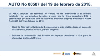 AUTO No 00587 del 19 de febrero de 2018.
La ANLA después del recorrido en campo de las alternativas y el análisis
detallado de los estudios llevados a cabo por la firma consultora EDL y
presentados por el INVIAS ante la autoridad ambiental dispone mediante el AUTO
No 00587 del 19 de febrero de 2018:
- Elegir la Alternativa Multimodal Férrea como la más viable, desde el punto de
vista abiótico, biótico y social, para el proyecto.
- Solicitar la elaboración del Estudio de Impacto Ambiental – EIA para la
alternativa Multimodal Férrea
 