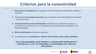 Criterios para la conectividad
1. Reducción de afectación en superficie con la incorporación de túneles, puentes y
viaductos.
2. Adopción de tecnologías de punta para el sistema intermodal (Sistemas eléctricos
– cero emisiones).
3. Compensaciones socio-ambientales enfocadas a la protección del agua, a
contribuir a la conservación y no colonización de ecosistemas estratégicos y de
áreas protegidas.
4. Mínima afectación a territorios colectivos.
5. La infraestructura considera los efectos del fenómeno del cambio climático.
8
SOLUCION INGENIERIL QUE PERMITA LA OPERACIÓN PERMANENTE Y
SEGURA DE LA VÍA Y EL DESARROLLO SOSTENIBLE DEL ÁREA DE
INFLUENCIA
 