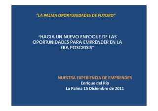 “LA PALMA OPORTUNIDADES DE FUTURO”



  “HACIA UN NUEVO ENFOQUE DE LAS
OPORTUNIDADES PARA EMPRENDER EN LA
          ERA POSCRISIS”




          NUESTRA EXPERIENCIA DE EMPRENDER 
                    Enrique del Río
             La Palma 15 Diciembre de 2011
 