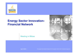 Energy Sector Innovation-
Financial Network


        Meeting in Bilbao




        April 2008 |        This project has received funding from the European Union’s Sixth Framework programme
 