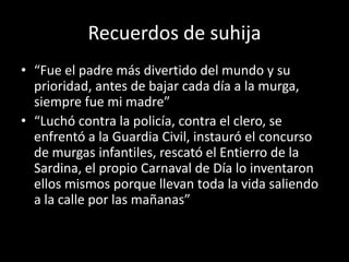 Recuerdos de suhija“Fue el padre más divertido del mundo y su prioridad, antes de bajar cada día a la murga, siempre fue mi madre”“Luchó contra la policía, contra el clero, se enfrentó a la Guardia Civil, instauró el concurso de murgas infantiles, rescató el Entierro de la Sardina, el propio Carnaval de Día lo inventaron ellos mismos porque llevan toda la vida saliendo a la calle por las mañanas”