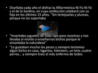 Diseñaba cada año el disfraz la Afilarmónica Ni Fú-Ni Fá y el de la Sardina, en cuya confección colaboró con su hija en los últimos 15 años. “Sin lentejuelas y plumas, porque no las soportaba“Inventaba juguetes de todo tipo para nosotros y nos llevaba al monte a enseñarnos bichos porque le encantaba la naturaleza” “Le gustaban mucho los peces y siempre teníamos algún bicho en casa, lagartos, hámsters, un loro, cuatro perros… y siempre traía al más enfermo de todos