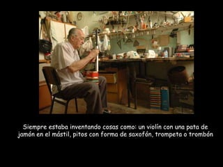Siempre estaba inventando cosas como: un violín con una pata de jamón en el mástil, pitos con forma de saxofón, trompeta o trombón 