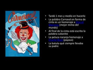 Tardó 1 mes y medio en hacerloLa palabra Carnaval en forma de cinta es un homenaje a Marcel Marceau (mejor mimo del mundo) Al final de la cinta está escrito la palabra cubanitoLa peluca naranja homenaje a Charlie Rivel (payaso)La batuta qué siempre llevaba su padre