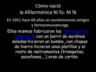 Cómo nacióla Afilarmónica Ni fú- Ni fáEn 1951 hace 60 años se reunieronunos amigos y formaronunamurgaEllos mismos fabricaron los instrumentos musicales: con un barril de sardinas saladas hicieron un bombo, con chapas de hierro hicieron unos platillos y el resto de instrumentos (trompetas, saxofones,...) eran de cartón.