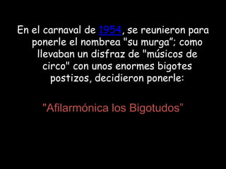 En el carnaval de 1954, se reunieron para ponerle el nombrea "su murga”; como llevaban un disfraz de "músicos de circo" con unos enormes bigotes postizos, decidieron ponerle:"Afilarmónica los Bigotudos”