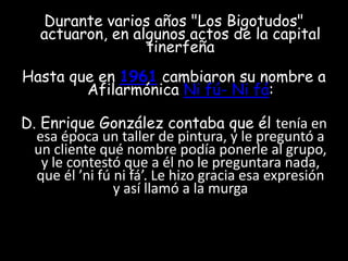 Durante varios años "Los Bigotudos" actuaron, en algunos actos de la capital tinerfeñaHasta que en 1961 cambiaron su nombre a Afilarmónica Ni fú- Ni fá:D. Enrique González contaba que él tenía en esa época un taller de pintura, y le preguntó a un cliente qué nombre podía ponerle al grupo, y le contestó que a él no le preguntara nada, que él ’ni fú ni fá’. Le hizo gracia esa expresión y así llamó a la murga