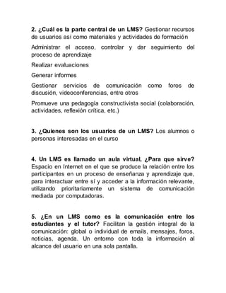 2. ¿Cuál es la parte central de un LMS? Gestionar recursos
de usuarios así como materiales y actividades de formación
Administrar el acceso, controlar y dar seguimiento del
proceso de aprendizaje
Realizar evaluaciones
Generar informes
Gestionar servicios de comunicación como foros de
discusión, videoconferencias, entre otros
Promueve una pedagogía constructivista social (colaboración,
actividades, reflexión crítica, etc.)
3. ¿Quienes son los usuarios de un LMS? Los alumnos o
personas interesadas en el curso
4. Un LMS es llamado un aula virtual, ¿Para que sirve?
Espacio en Internet en el que se produce la relación entre los
participantes en un proceso de enseñanza y aprendizaje que,
para interactuar entre sí y acceder a la información relevante,
utilizando prioritariamente un sistema de comunicación
mediada por computadoras.
5. ¿En un LMS como es la comunicación entre los
estudiantes y el tutor? Facilitan la gestión integral de la
comunicación: global o individual de emails, mensajes, foros,
noticias, agenda. Un entorno con toda la información al
alcance del usuario en una sola pantalla.
 