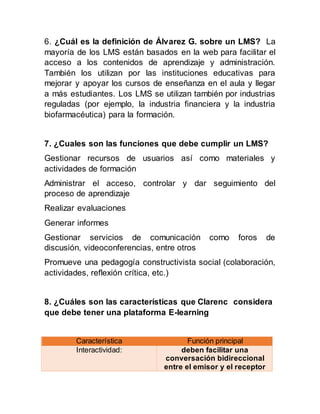 6. ¿Cuál es la definición de Álvarez G. sobre un LMS? La
mayoría de los LMS están basados en la web para facilitar el
acceso a los contenidos de aprendizaje y administración.
También los utilizan por las instituciones educativas para
mejorar y apoyar los cursos de enseñanza en el aula y llegar
a más estudiantes. Los LMS se utilizan también por industrias
reguladas (por ejemplo, la industria financiera y la industria
biofarmacéutica) para la formación.
7. ¿Cuales son las funciones que debe cumplir un LMS?
Gestionar recursos de usuarios así como materiales y
actividades de formación
Administrar el acceso, controlar y dar seguimiento del
proceso de aprendizaje
Realizar evaluaciones
Generar informes
Gestionar servicios de comunicación como foros de
discusión, videoconferencias, entre otros
Promueve una pedagogía constructivista social (colaboración,
actividades, reflexión crítica, etc.)
8. ¿Cuáles son las características que Clarenc considera
que debe tener una plataforma E-learning
Característica Función principal
Interactividad: deben facilitar una
conversación bidireccional
entre el emisor y el receptor
 