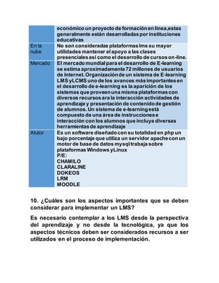 económico un proyecto de formaciónen línea,estas
generalmente están desarrolladaspor instituciones
educativas
En la
nube
No son consideradas plataformaslms su mayor
utilidades mantener elapoyo a las clases
presencialesasí como el desarrollo de cursoson-line.
Mercado El mercado mundialpara el desarrollo de E-learning
se estima aproximadamente72 millones de usuarios
de Internet.Organizaciónde un sistema de E-learning
LMS yLCMS uno de los avances másimportantesen
el desarrollo de e-learning es la aparición de los
sistemas que proveenuna misma plataformascon
diversos recursosara la interacción actividades de
aprendizaje y presentación de contenidode gestión
de alumnos.Un sistema de e-learningestá
compuesto de una área de instruccionese
interacción con los alumnos que incluye diversas
herramientasde aprendizaje
Atutor Es un software diseñadocon su totalidad en php un
bajo porcentaje que utiliza un servidor apachecon un
motor de base de datos mysqltrabaja sobre
plataformas Windows yLinux
P/E:
CHAMILO
CLARALINE
DOKEOS
LRM
MOODLE
10. ¿Cuáles son los aspectos importantes que se deben
considerar para implementar un LMS?
Es necesario contemplar a los LMS desde la perspectiva
del aprendizaje y no desde la tecnológica, ya que los
aspectos técnicos deben ser considerados recursos a ser
utilizados en el proceso de implementación.
 