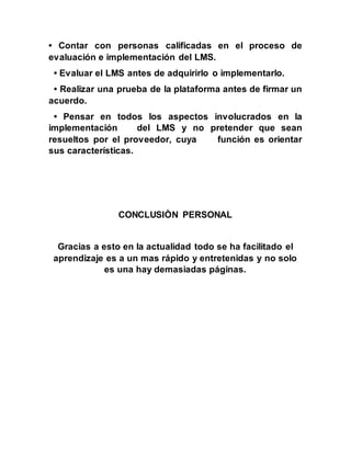 • Contar con personas calificadas en el proceso de
evaluación e implementación del LMS.
• Evaluar el LMS antes de adquirirlo o implementarlo.
• Realizar una prueba de la plataforma antes de firmar un
acuerdo.
• Pensar en todos los aspectos involucrados en la
implementación del LMS y no pretender que sean
resueltos por el proveedor, cuya función es orientar
sus características.
CONCLUSIÒN PERSONAL
Gracias a esto en la actualidad todo se ha facilitado el
aprendizaje es a un mas rápido y entretenidas y no solo
es una hay demasiadas páginas.
 