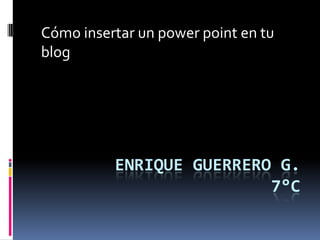 ENRIQUE GUERRERO G.
7°C
Cómo insertar un power point en tu
blog
 