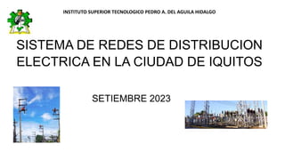 INSTITUTO SUPERIOR TECNOLOGICO PEDRO A. DEL AGUILA HIDALGO
SISTEMA DE REDES DE DISTRIBUCION
ELECTRICA EN LA CIUDAD DE IQUITOS
SETIEMBRE 2023
 