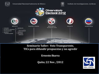 Seminario Taller: Voto Transparente,
TICs para difundir propuestas y no agredir

             Ernesto Ibarra

          Quito; 22 Nov. /2012
 