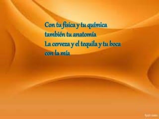 Con tu física y tu química
también tu anatomía
La cerveza y el tequila y tu boca
con la mía
 