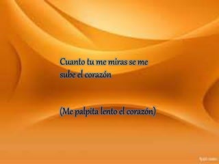 Cuanto tu me miras se me
sube el corazón
(Me palpita lento el corazón)
 