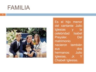 FAMILIA
3
Es el hijo menor
del cantante Julio
Iglesias y la
celebridad Isabel
Preysler. Del
matrimonio
nacieron también
sus dos
hermanos: Julio
Iglesias, Jr. Y
Chabeli Iglesias.
 