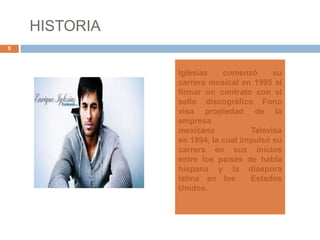 HISTORIA
5
Iglesias comenzó su
carrera musical en 1995 al
firmar un contrato con el
sello discográfico Fono
visa propiedad de la
empresa
mexicana Televisa
en 1994, la cual impulsó su
carrera en sus inicios
entre los países de habla
hispana y la diáspora
latina en los Estados
Unidos.
 