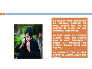 6
Su primer disco homónimo
en español, editado en
1995, vendió más de un
millón de discos en los
primeros tres meses.
En 1997 lanzó su segundo
álbum, Vivir, que vendió
más de cinco millones y
entró al mercado de
Estados Unidos entre los
Top 40.
Su siguiente tour en 1998
apoyó su álbum Cosas Del
Amor.
 