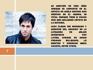 En cuestión de tres años
Enrique se convirtió en el
artista de habla hispana más
vendido en el mundo. En
total Enrique tiene 16 discos
más que cualquier artista en
la historia.
Cada álbum fue nominado y
ganador del Grammy en la
categoría de Mejor
Intérprete Pop
Latino, además de ganar
premios Billboard, Lo
Nuestro y American Music
Awards, entre otros.
7
 