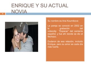 ENRIQUE Y SU ACTUAL
NOVIA8
Su nombre es Ana Kournikova
La pareja se conoció en 2002 en
la grabación del
videoclip “Espacar” del cantante
español, y fue ahí donde se dio el
flechazo.
Dudaron de esa relación, incluido
Enrique, pero su amor es cada día
más fuerte.
 