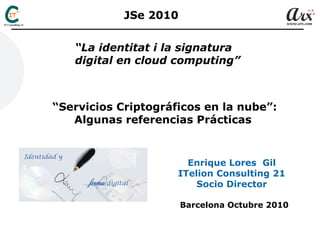 Enrique Lores Gil
ITelion Consulting 21
Socio Director
Barcelona Octubre 2010
“La identitat i la signatura
digital en cloud computing”
“Servicios Criptográficos en la nube”:
Algunas referencias Prácticas
JSe 2010
 