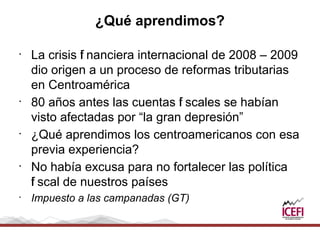 ¿Qué aprendimos?

•
    La crisis f nanciera internacional de 2008 – 2009
              i
    dio origen a un proceso de reformas tributarias
    en Centroamérica
•
    80 años antes las cuentas f scales se habían
                                 i
    visto afectadas por “la gran depresión”
•
    ¿Qué aprendimos los centroamericanos con esa
    previa experiencia?
•
    No había excusa para no fortalecer las política
    i
    f scal de nuestros países
•
    Impuesto a las campanadas (GT)
 