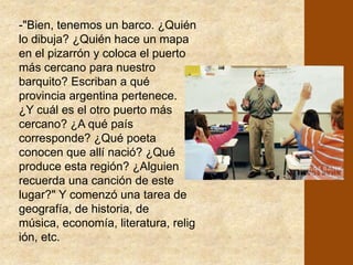 El supervisor, que era un docente de alma, vió un corcho en el desordenado escritorio. Lo tomó y con aplomo se dirigió a los chicos: - "¿Qué es esto?"- "Un corcho señor"... gritaron los alumnos sorprendidos. - "Bien, ¿De dónde sale el corcho?" - "De la botella señor. Lo coloca una máquina...", "del alcornoque, de un árbol .... "de la madera...", respondían animosos los niños. - "¿Y qué se puede hacer con madera?", continuaba entusiasta el docente. - "Sillas...", "una mesa...", "un barco..." 