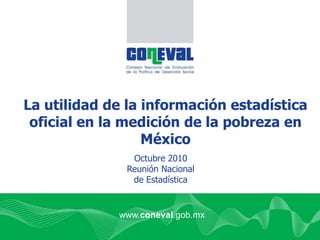 La utilidad de la información estadística
oficial en la medición de la pobreza en
México
Octubre 2010
Reunión Nacional
de Estadística
www.coneval.gob.mx
 