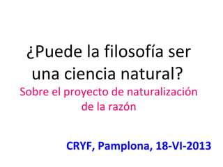 ¿Puede la filosofía ser
una ciencia natural?
Sobre el proyecto de naturalización
de la razón
CRYF, Pamplona, 18-VI-2013
 