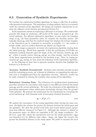 8.3 Generation of Synthetic Experiments
We examine the registration/tracking algorithms by using a collection of syntheti-
cally generated experiments. The importance of using synthetic data is to accurately
verify the outcomes of the algorithms. We design our synthetic experiments to an-
alyze the inﬂuence of the features introduced in Section 8.2.
Each experiment consists in registering a 3D target to an image. We synthetically
generate this image by rendering a 3D model of the target at parameters µ∗
, the
actual optimum. For eﬃcient registration algorithms, we also render the template
image at µJ, the ﬁxed parameters where we compute the Jacobian matrix. We
typically choose µJ such that the rendered image best displays the texture template
so the derivatives can be computed as accurately as possible—i.e., the texture is
totally visible, and it is neither distorted nor aliased, see Figure 8.6.
Once the image is generated, we iterate the registration algorithm starting from
the initial guess µ0. Recall from appendix A that the performance of GN-like op-
timization methods depends upon the shape of the cost function between µ0 and
µ∗
—which is usually convex when µ0 and µ∗
are close enough—and the accuracy
of the linear approximation provided by the Jacobian at µJ. Thus, by tuning pa-
rameters µ∗
, µ0, and µJ we may study the behaviour of the registration algorithm.
In the following we show how to generate synthetic datasets that highlight the
features in in Section 8.2:
Accuracy: Synthetic Ground-truth Synthetic data naturally provides ground
truth for evaluating accuracy: µ∗
is known by deﬁnition, so computing the reprojec-
tion error is straightforward from the algorithms outcomes. Moreover, results can
be easily compared by sharing the synthetic data among all the algorithms.
Robustness: Gaussian Noise The robustness of a gradient-based optimization
procedure measures its convergence with respect to the diﬀerence between the initial
guess µ0 and the actual optimum µ∗
. We study the robustness of the algorithms by
generating experiments whose initial guess increasingly diverges from the ground-
truth optimum. We generate the initial guess for our experiments by corrupting the
actual optimum µ∗
with Gaussian noise of increasing standard deviation σ.
µ0 ∼ N(µ∗
, σ2
). (8.2)
We analyze the convergence of the testing algorithms when varying the noise vari-
ance: the higher the variance the greater the distance between the initial guess and
the optimum. We show the ground truth data and several initial guesses (gener-
ated from diﬀerent variances) in Figure 8.4. Although the variance is deﬁned in
the parameter space, its eﬀects are equivalent in R2
, the image coordinates. Ta-
ble 8.11—page 166—shows the reprojection error for the initial parameters ε(µ0)
(see Equation 8.1) for diﬀerent noise values. Again, the bigger the variance the
greater the Euclidean distance in the image plane. We prefer to measure the error
116
 