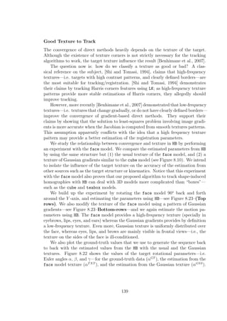 Good Texture to Track
The convergence of direct methods heavily depends on the texture of the target.
Although the existence of texture corners is not strictly necessary for the tracking
algorithms to work, the target texture inﬂuence the result [Benhimane et al., 2007].
The question now is: how do we classify a texture as good or bad? A clas-
sical reference on the subject, [Shi and Tomasi, 1994], claims that high-frequency
textures—i.e. targets with high contrast patterns, and clearly deﬁned borders—are
the most suitable for tracking/registration. [Shi and Tomasi, 1994] demonstrates
their claims by tracking Harris corners features using LK; as high-frequency texture
patterns provide more stable estimations of Harris corners, they allegedly should
improve tracking.
However, more recently [Benhimane et al., 2007] demonstrated that low-frequency
textures—i.e. textures that change gradually, or do not have clearly deﬁned borders—
improve the convergence of gradient-based direct methods. They support their
claims by showing that the solution to least-squares problem involving image gradi-
ents is more accurate when the Jacobian is computed from smooth textures patterns.
This assumption apparently conﬂicts with the idea that a high frequency texture
pattern may provide a better estimation of the registration parameters.
We study the relationship between convergence and texture in HB by performing
an experiment with the face model. We compare the estimated parameters from HB
by using the same structure but (1) the usual texture of the face model, and (2) a
texture of Gaussian gradients similar to the cube model (see Figure 8.10). We intend
to isolate the inﬂuence of the target texture on the accuracy of the estimation from
other sources such as the target structure or kinematics. Notice that this experiment
with the face model also proves that our proposed algorithm to track shape-induced
homographies with HB can deal with 3D models more complicated than “boxes”—
such as the cube and teabox models.
We build up the experiment by rotating the face model 90o
back and forth
around the Y -axis, and estimating the parameters using HB—see Figure 8.23–(Top
rows). We also modify the texture of the face model using a pattern of Gaussian
gradients—see Figure 8.23–Bottom-rows—and we again estimate the motion pa-
rameters using HB. The face model provides a high-frequency texture (specially in
eyebrows, lips, eyes, and ears) whereas the Gaussian gradients provides by deﬁnition
a low-frequency texture. Even more, Gaussian texture is uniformly distributed over
the face, whereas eyes, lips, and brows are mainly visible in frontal views—i.e., the
texture on the sides of the face is ill-conditioned.
We also plot the ground-truth values that we use to generate the sequence back
to back with the estimated values from the HB with the usual and the Gaussian
textures. Figure 8.22 shows the values of the target rotational parameters—i.e.
Euler angles α, β, and γ—for the ground-truth data (αGT
), the estimation from the
face model texture (αTXT
), and the estimation from the Gaussian texture (αGSS
).
139
 