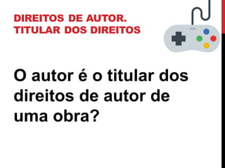 DIREITOS DE AUTOR.
TITULAR DOS DIREITOS
O autor é o titular dos
direitos de autor de
uma obra?
 