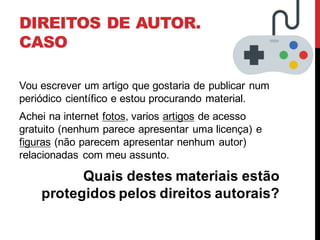 DIREITOS DE AUTOR.
CASO
Vou escrever um artigo que gostaria de publicar num
periódico científico e estou procurando material.
Achei na internet fotos, varios artigos de acesso
gratuito (nenhum parece apresentar uma licença) e
figuras (não parecem apresentar nenhum autor)
relacionadas com meu assunto.
Quais destes materiais estão
protegidos pelos direitos autorais?
 