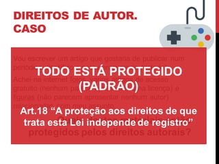 DIREITOS DE AUTOR.
CASO
Vou escrever um artigo que gostaria de publicar num
periódico científico e estou procurando material.
Achei na internet fotos, varios artigos de acesso
gratuito (nenhum parece apresentar uma licença) e
figuras (não parecem apresentar nenhum autor)
relacionadas com meu assunto.
Quais destes materiais estão
protegidos pelos direitos autorais?
TODO ESTÁ PROTEGIDO
(PADRÃO)
Art.18 “A proteção aos direitos de que
trata esta Lei independe de registro”
 