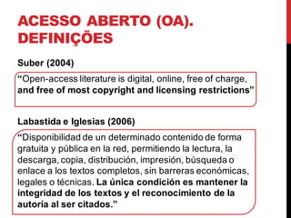 ACESSO ABERTO (OA).
DEFINIÇÕES
Suber (2004)
“Open-access literature is digital, online, free of charge,
and free of most copyright and licensing restrictions”
Labastida e Iglesias (2006)
“Disponibilidad de un determinado contenido de forma
gratuita y pública en la red, permitiendo la lectura, la
descarga, copia, distribución, impresión, búsqueda o
enlace a los textos completos, sin barreras económicas,
legales o técnicas. La única condición es mantener la
integridad de los textos y el reconocimiento de la
autoría al ser citados.”
 