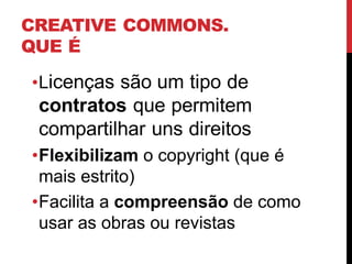 CREATIVE COMMONS.
QUE É
•Licenças são um tipo de
contratos que permitem
compartilhar uns direitos
•Flexibilizam o copyright (que é
mais estrito)
•Facilita a compreensão de como
usar as obras ou revistas
 