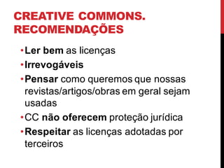 CREATIVE COMMONS.
RECOMENDAÇÕES
•Ler bem as licenças
•Irrevogáveis
•Pensar como queremos que nossas
revistas/artigos/obras em geral sejam
usadas
•CC não oferecem proteção jurídica
•Respeitar as licenças adotadas por
terceiros
 