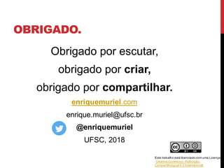 OBRIGADO.
Obrigado por escutar,
obrigado por criar,
obrigado por compartilhar.
enriquemuriel.com
enrique.muriel@ufsc.br
@enriquemuriel
UFSC, 2018
Este trabalho está licenciadocom uma Licença
Creative Commons - Atribuição-
CompartilhaIgual 4.0 Internacional.
 