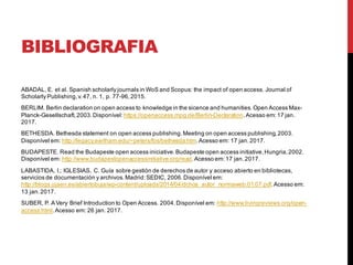 BIBLIOGRAFIA
ABADAL, E. et al. Spanish scholarly journals in WoS and Scopus: the impact of open access. Journal of
Scholarly Publishing,v.47, n. 1, p. 77-96,2015.
BERLIM. Berlin declaration on open access to knowledge in the sicence and humanities.Open Access Max-
Planck-Gesellschaft,2003.Disponível:https://openaccess.mpg.de/Berlin-Declaration.Acesso em:17 jan.
2017.
BETHESDA. Bethesda statement on open access publishing.Meeting on open access publishing,2003.
Disponível em: http://legacy.earlham.edu/~peters/fos/bethesda.htm.Acesso em: 17 jan.2017.
BUDAPESTE. Read the Budapeste open access iniciative.Budapeste open access initiative,Hungria,2002.
Disponível em: http://www.budapestopenaccessinitiative.org/read.Acesso em:17 jan.2017.
LABASTIDA, I.; IGLESIAS, C. Guía sobre gestión de derechos de autor y acceso abierto en bibliotecas,
servicios de documentación y archivos.Madrid:SEDIC, 2006.Disponível em:
http://blogs.ujaen.es/abiertobuja/wp-content/uploads/2014/04/dchos_autor_normaweb.01.07.pdf.Acesso em:
13 jan.2017.
SUBER, P. A Very Brief Introduction to Open Access. 2004.Disponível em: http://www.livingreviews.org/open-
access.html.Acesso em: 26 jan. 2017.
 
