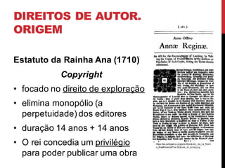 DIREITOS DE AUTOR.
ORIGEM
Estatuto da Rainha Ana (1710)
Copyright
• focado no direito de exploração
• elimina monopólio (a
perpetuidade) dos editores
• duração 14 anos + 14 anos
• O rei concedia um privilégio
para poder publicar uma obra
https://es.wikipedi a.org/wiki /Estatuto_de_l a_R ei n
a_Ana#/medi a/File:Statute_of_anne.j pg
 