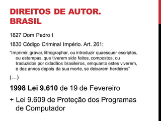 DIREITOS DE AUTOR.
BRASIL
1827 Dom Pedro I
1830 Código Criminal Império. Art. 261:
“Imprimir, gravar, lithographar, ou introduzir quaesquer escriptos,
ou estampas, que tiverem sido feitos, compostos, ou
traduzidos por cidadãos brasileiros, emquanto estes viverem,
e dez annos depois da sua morte, se deixarem herdeiros”
(…)
1998 Lei 9.610 de 19 de Fevereiro
+ Lei 9.609 de Proteção dos Programas
de Computador
 