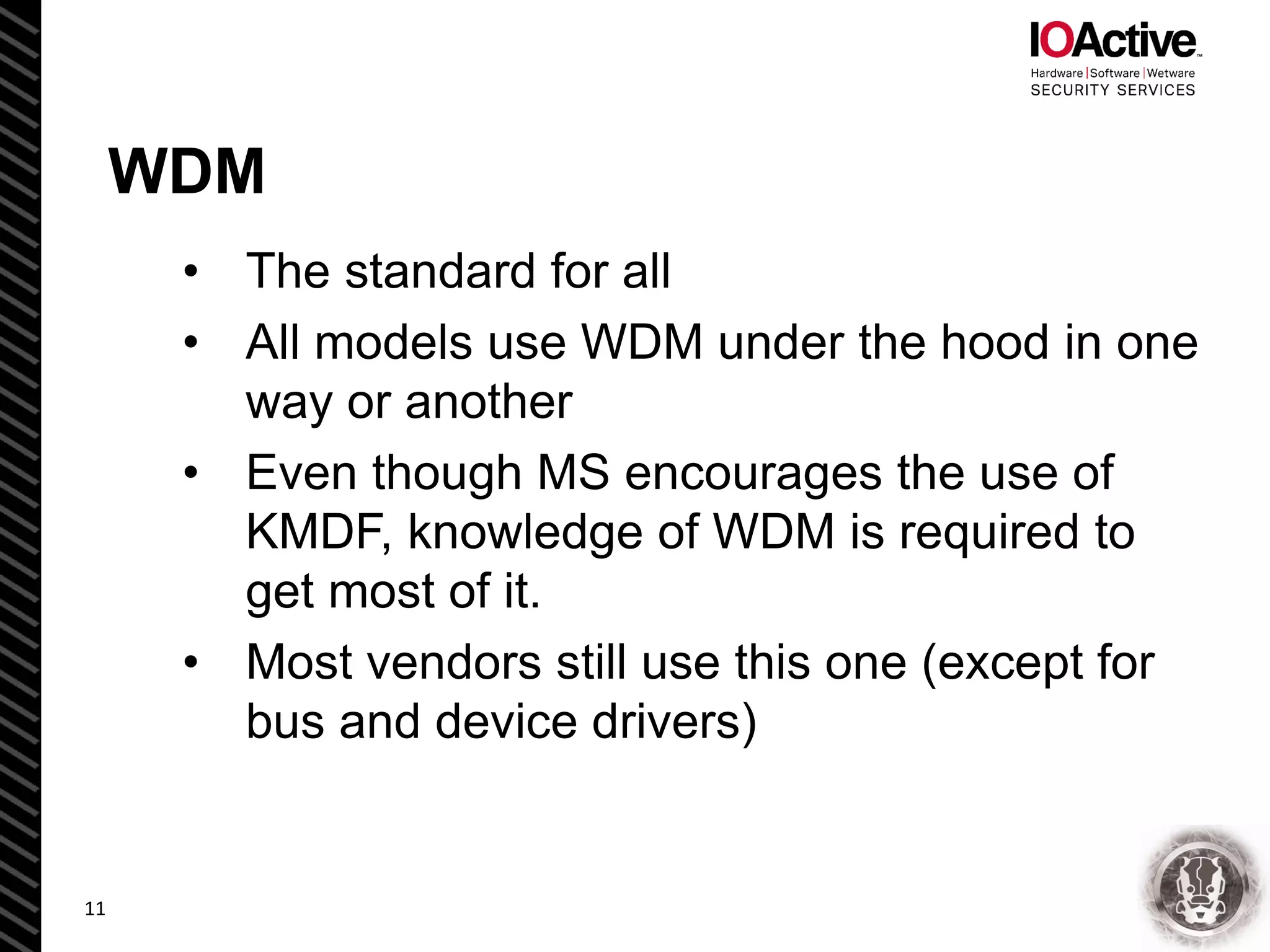 WDM
• The standard for all
• All models use WDM under the hood in one
way or another
• Even though MS encourages the use of
KMDF, knowledge of WDM is required to
get most of it.
• Most vendors still use this one (except for
bus and device drivers)
11
 