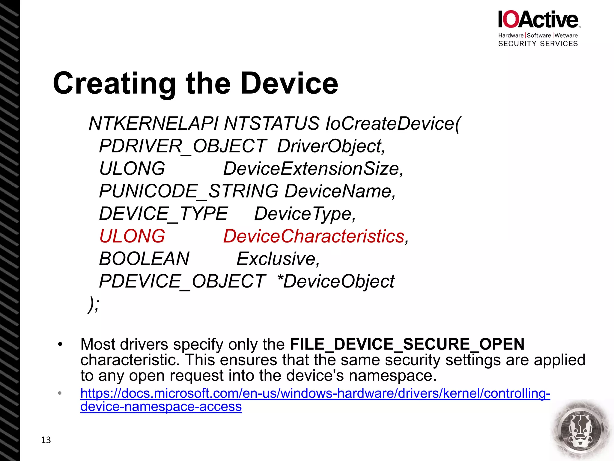 Creating the Device
NTKERNELAPI NTSTATUS IoCreateDevice(
PDRIVER_OBJECT DriverObject,
ULONG DeviceExtensionSize,
PUNICODE_STRING DeviceName,
DEVICE_TYPE DeviceType,
ULONG DeviceCharacteristics,
BOOLEAN Exclusive,
PDEVICE_OBJECT *DeviceObject
);
• Most drivers specify only the FILE_DEVICE_SECURE_OPEN
characteristic. This ensures that the same security settings are applied
to any open request into the device's namespace.
• https://docs.microsoft.com/en-us/windows-hardware/drivers/kernel/controlling-
device-namespace-access
13
 