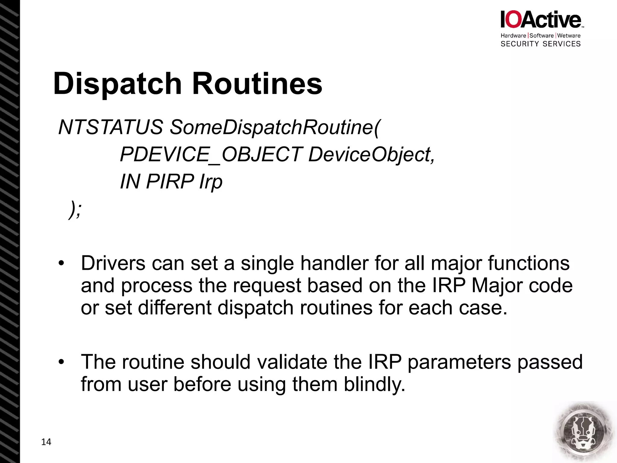 Dispatch Routines
NTSTATUS SomeDispatchRoutine(
PDEVICE_OBJECT DeviceObject,
IN PIRP Irp
);
• Drivers can set a single handler for all major functions
and process the request based on the IRP Major code
or set different dispatch routines for each case.
• The routine should validate the IRP parameters passed
from user before using them blindly.
14
 