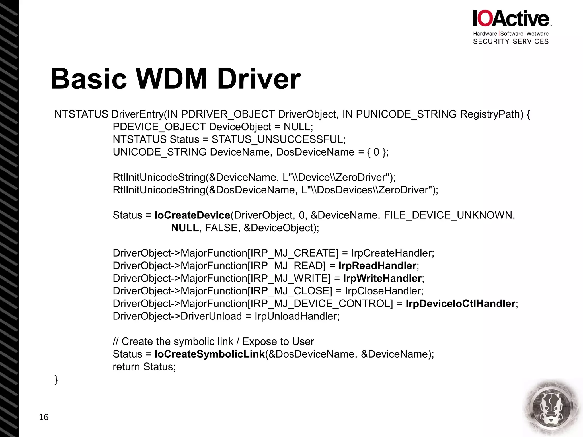 Basic WDM Driver
NTSTATUS DriverEntry(IN PDRIVER_OBJECT DriverObject, IN PUNICODE_STRING RegistryPath) {
PDEVICE_OBJECT DeviceObject = NULL;
NTSTATUS Status = STATUS_UNSUCCESSFUL;
UNICODE_STRING DeviceName, DosDeviceName = { 0 };
RtlInitUnicodeString(&DeviceName, L"DeviceZeroDriver");
RtlInitUnicodeString(&DosDeviceName, L"DosDevicesZeroDriver");
Status = IoCreateDevice(DriverObject, 0, &DeviceName, FILE_DEVICE_UNKNOWN,
NULL, FALSE, &DeviceObject);
DriverObject->MajorFunction[IRP_MJ_CREATE] = IrpCreateHandler;
DriverObject->MajorFunction[IRP_MJ_READ] = IrpReadHandler;
DriverObject->MajorFunction[IRP_MJ_WRITE] = IrpWriteHandler;
DriverObject->MajorFunction[IRP_MJ_CLOSE] = IrpCloseHandler;
DriverObject->MajorFunction[IRP_MJ_DEVICE_CONTROL] = IrpDeviceIoCtlHandler;
DriverObject->DriverUnload = IrpUnloadHandler;
// Create the symbolic link / Expose to User
Status = IoCreateSymbolicLink(&DosDeviceName, &DeviceName);
return Status;
}
16
 