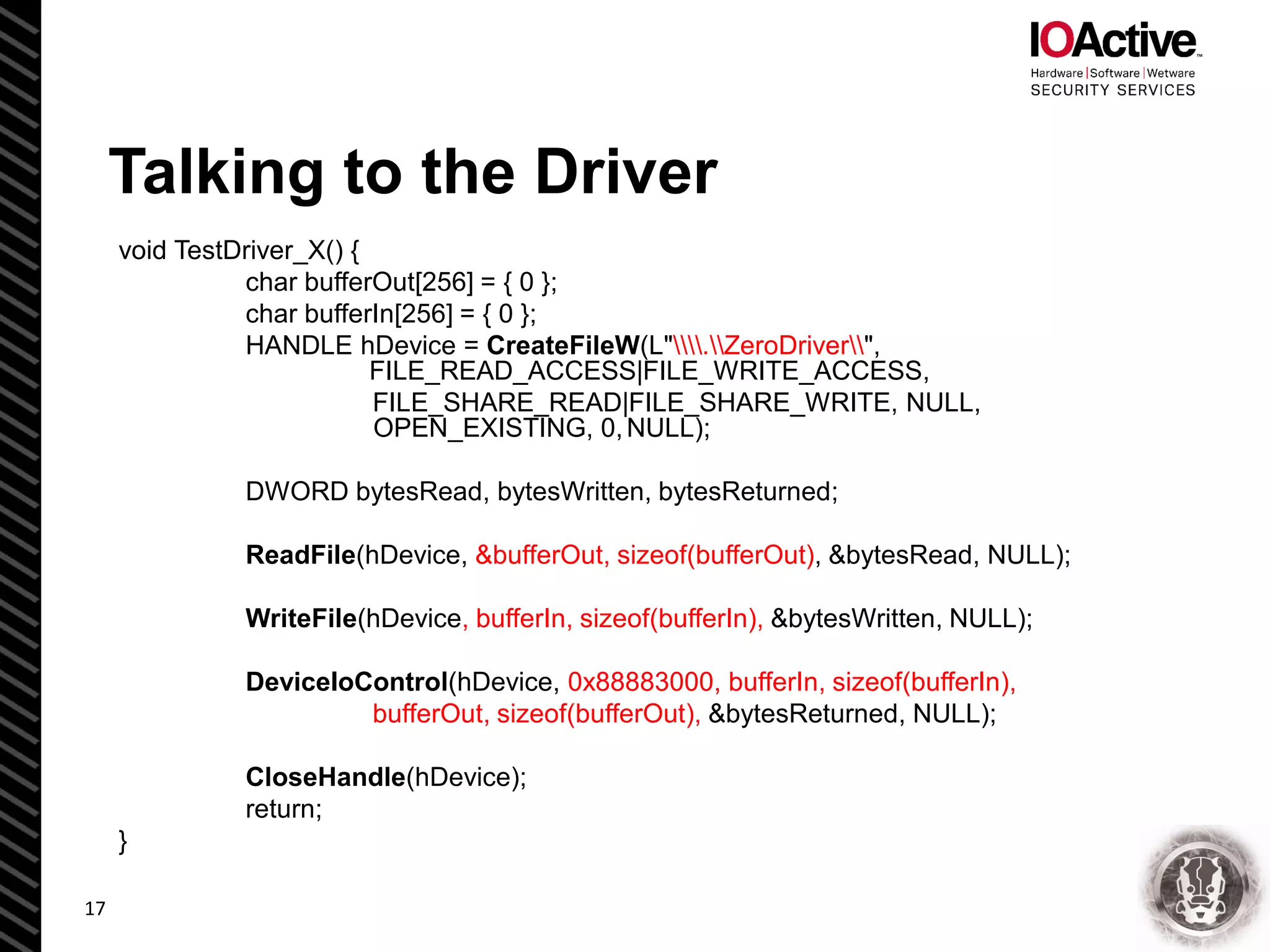 Talking to the Driver
void TestDriver_X() {
char bufferOut[256] = { 0 };
char bufferIn[256] = { 0 };
HANDLE hDevice = CreateFileW(L".ZeroDriver",
FILE_READ_ACCESS|FILE_WRITE_ACCESS,
FILE_SHARE_READ|FILE_SHARE_WRITE, NULL,
OPEN_EXISTING, 0,NULL);
DWORD bytesRead, bytesWritten, bytesReturned;
ReadFile(hDevice, &bufferOut, sizeof(bufferOut), &bytesRead, NULL);
WriteFile(hDevice, bufferIn, sizeof(bufferIn), &bytesWritten, NULL);
DeviceIoControl(hDevice, 0x88883000, bufferIn, sizeof(bufferIn),
bufferOut, sizeof(bufferOut), &bytesReturned, NULL);
CloseHandle(hDevice);
return;
}
17
 