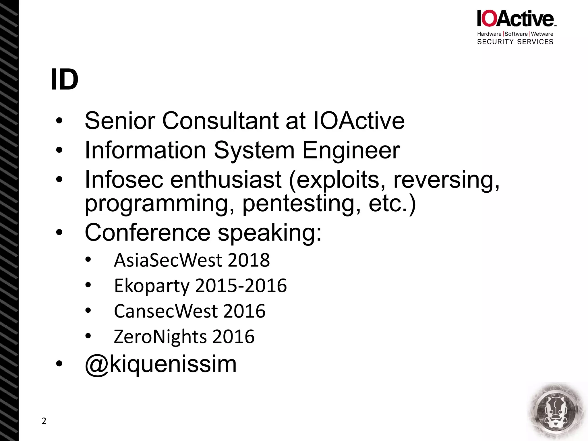 ID
• Senior Consultant at IOActive
• Information System Engineer
• Infosec enthusiast (exploits, reversing,
programming, pentesting, etc.)
• Conference speaking:
• AsiaSecWest 2018
• Ekoparty 2015-2016
• CansecWest 2016
• ZeroNights 2016
• @kiquenissim
2
 