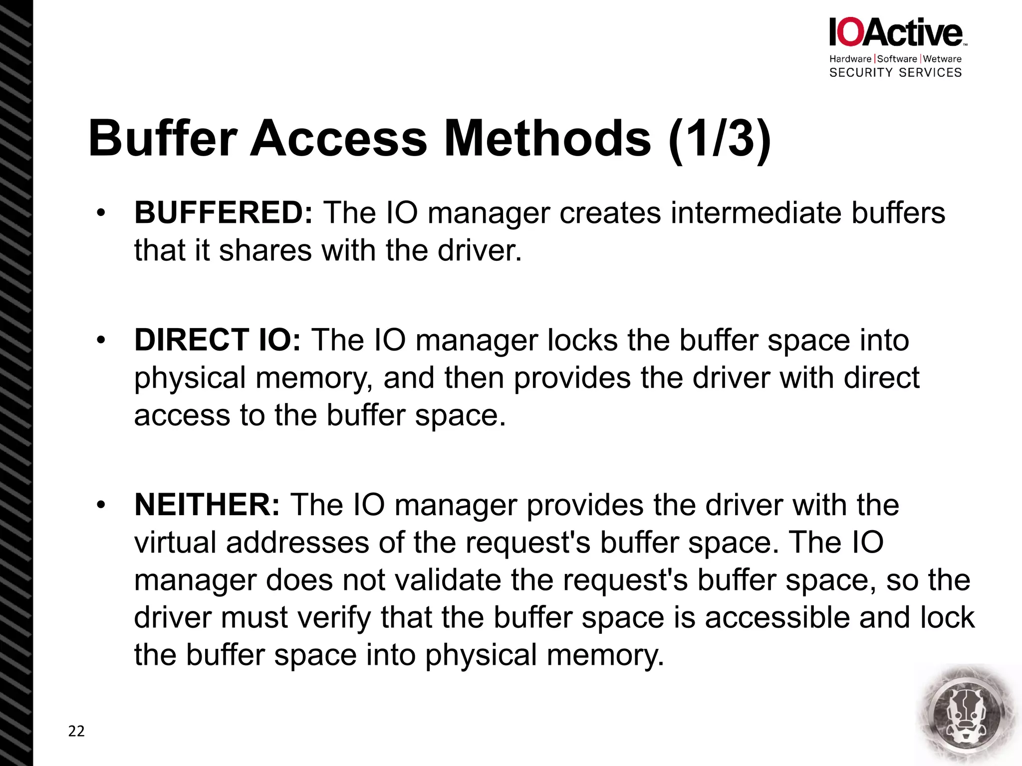 Buffer Access Methods (1/3)
• BUFFERED: The IO manager creates intermediate buffers
that it shares with the driver.
• DIRECT IO: The IO manager locks the buffer space into
physical memory, and then provides the driver with direct
access to the buffer space.
• NEITHER: The IO manager provides the driver with the
virtual addresses of the request's buffer space. The IO
manager does not validate the request's buffer space, so the
driver must verify that the buffer space is accessible and lock
the buffer space into physical memory.
22
 